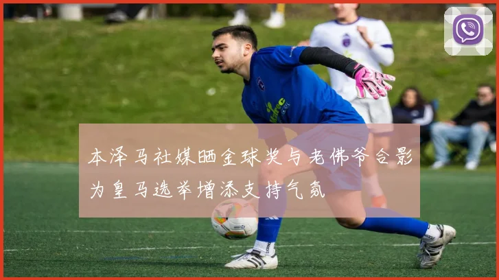 本泽马社媒晒金球奖与老佛爷合影为皇马选举增添支持气氛