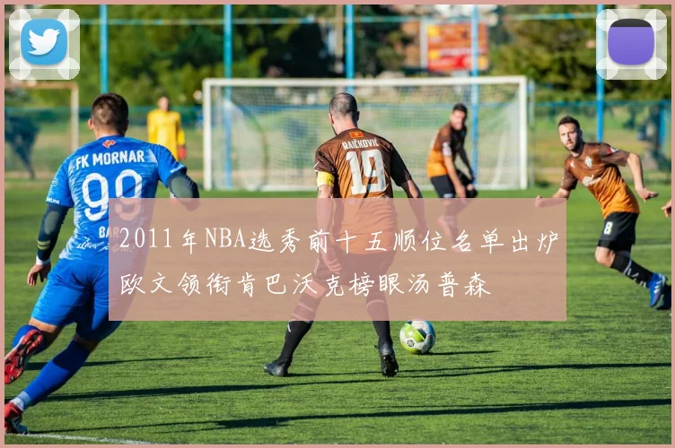 2011年NBA选秀前十五顺位名单出炉欧文领衔肯巴沃克榜眼汤普森