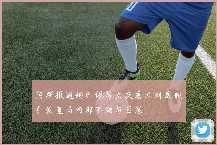 阿斯报道姆巴佩与女友意大利度假引发皇马内部不满与困惑