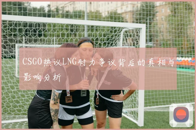 CSGO热议LNG耐力争议背后的真相与影响分析