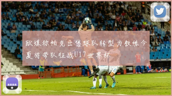 欧媒称帕克出售球队转型为教练今夏将带队征战U17世界杯