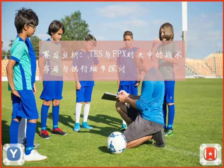 赛后分析：TES与FPX对决中的战术布局与执行细节探讨