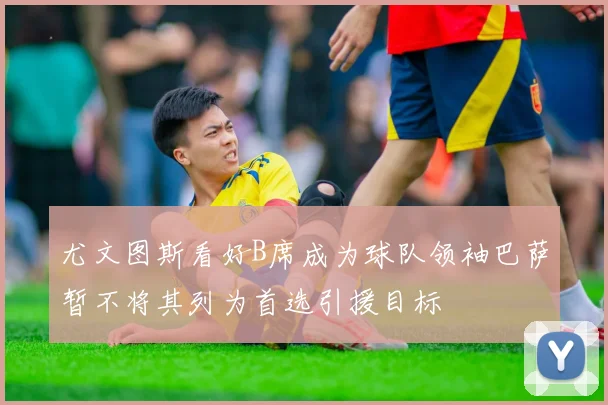 尤文图斯看好B席成为球队领袖巴萨暂不将其列为首选引援目标