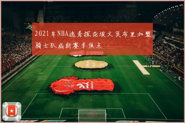 2021年NBA选秀探花埃文莫布里加盟骑士队成新赛季焦点