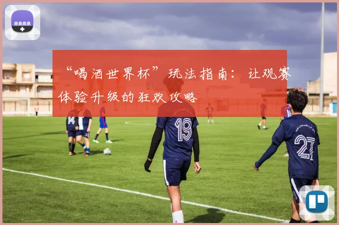 “喝酒世界杯”玩法指南：让观赛体验升级的狂欢攻略
