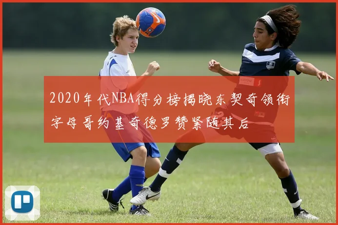 2020年代NBA得分榜揭晓东契奇领衔字母哥约基奇德罗赞紧随其后