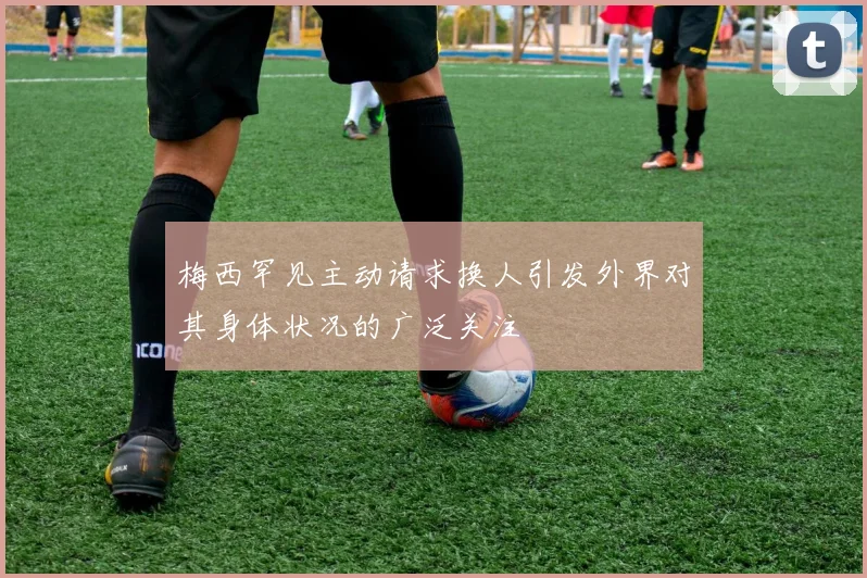 梅西罕见主动请求换人引发外界对其身体状况的广泛关注